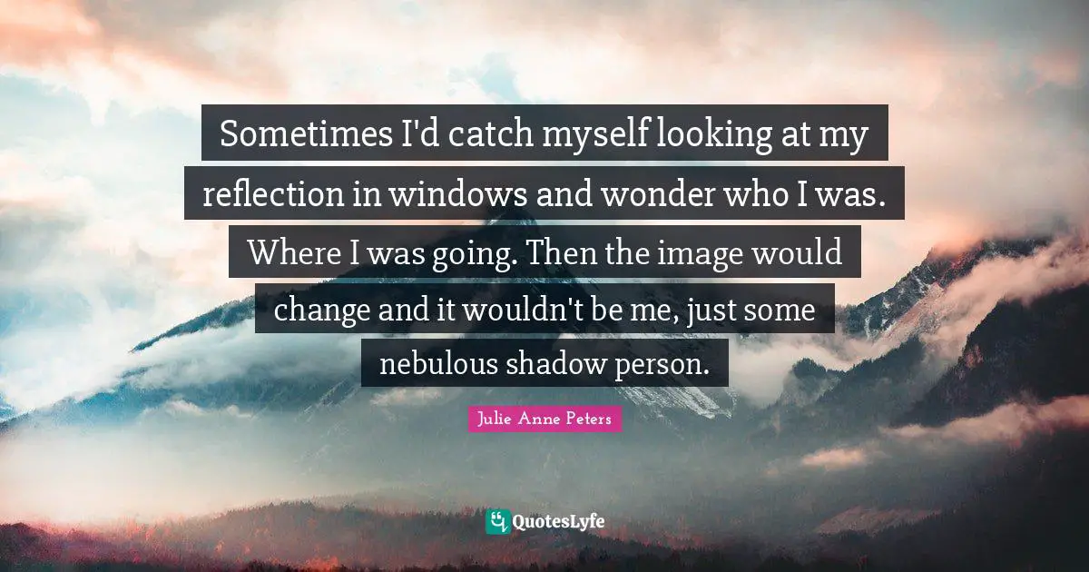 Sometimes I'd catch myself looking at my reflection in windows and wonder who I was. Where I was going. Then the image would change and it wouldn't be me, just some nebulous shadow person.