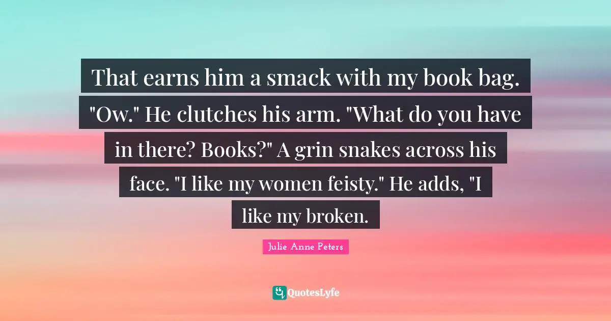 Smack Quotes: "That earns him a smack with my book bag. "Ow." He clutches his arm. "What do you have in there? Books?" A grin snakes across his face. "I like my women feisty." He adds, "I like my broken."