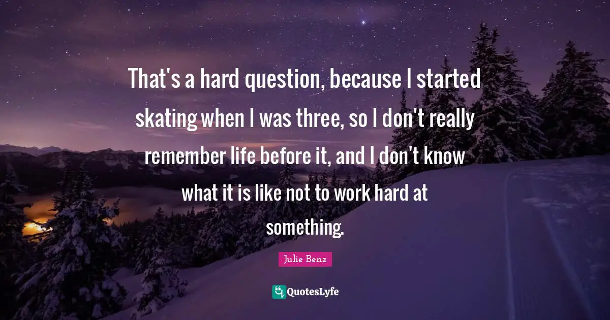 Life Is Hard Quotes: "That's a hard question, because I started skating when I was three, so I don't really remember life before it, and I don't know what it is like not to work hard at something."