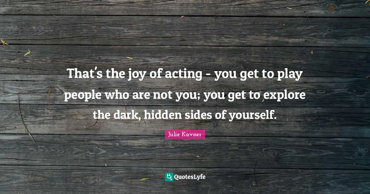 That's the joy of acting - you get to play people who are not you; you get to explore the dark, hidden sides of yourself.