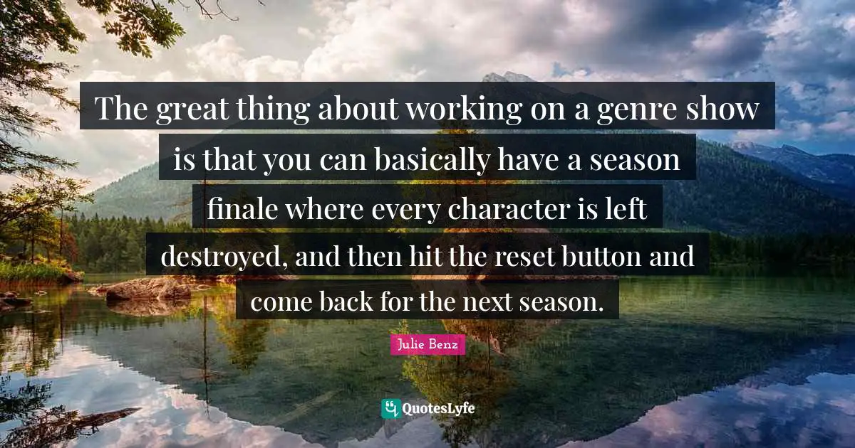 The great thing about working on a genre show is that you can basically have a season finale where every character is left destroyed, and then hit the reset button and come back for the next season.