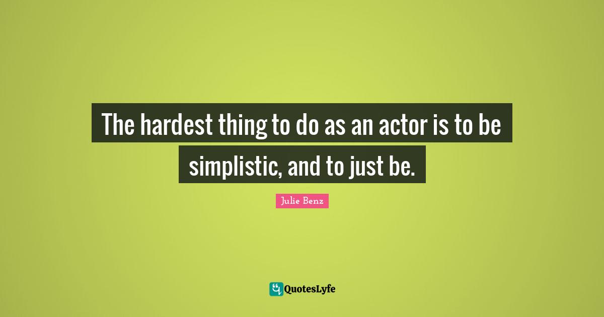 The hardest thing to do as an actor is to be simplistic, and to just be.