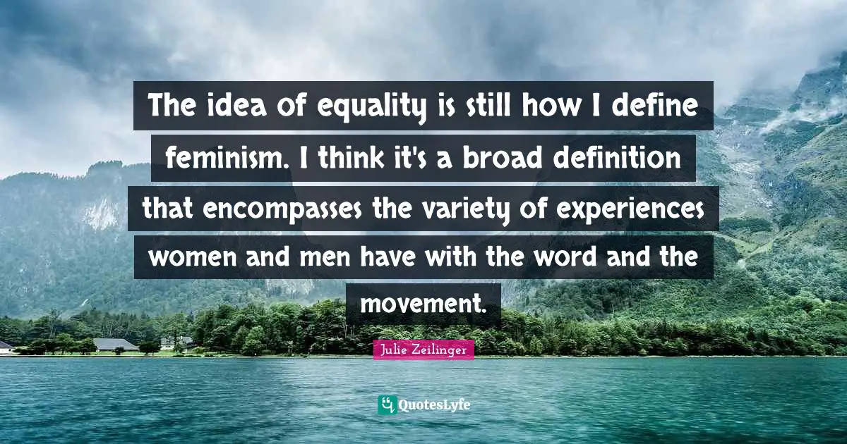 The idea of equality is still how I define feminism. I think it's a broad definition that encompasses the variety of experiences women and men have with the word and the movement.