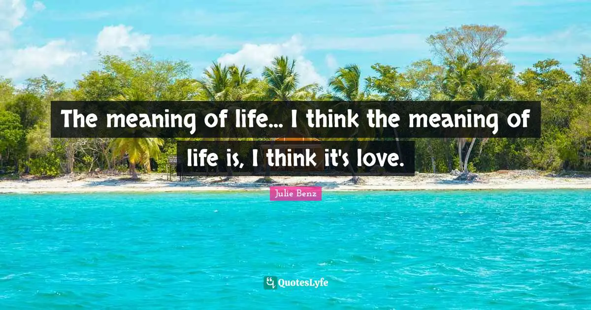 The meaning of life... I think the meaning of life is, I think it's love.