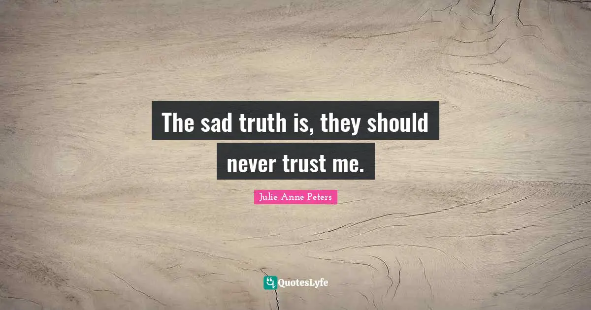 The sad truth is, they should never trust me.