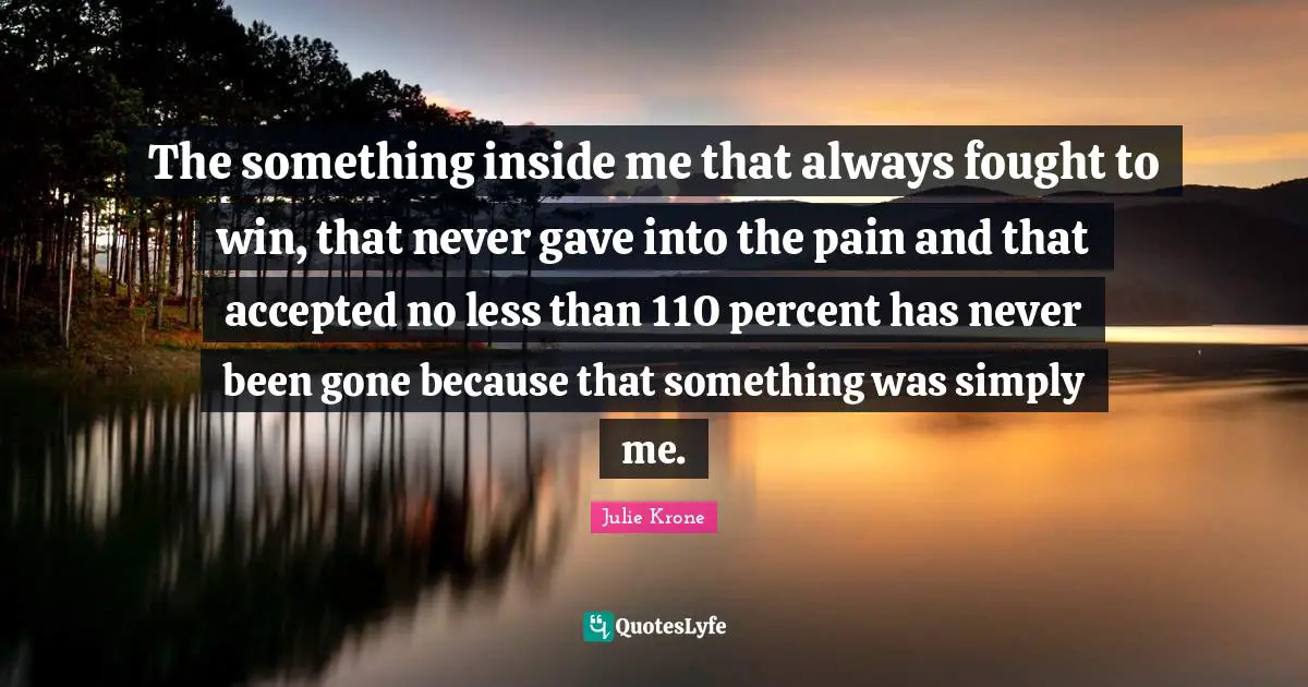 Percent Quotes: "The something inside me that always fought to win, that never gave into the pain and that accepted no less than 110 percent has never been gone because that something was simply me."