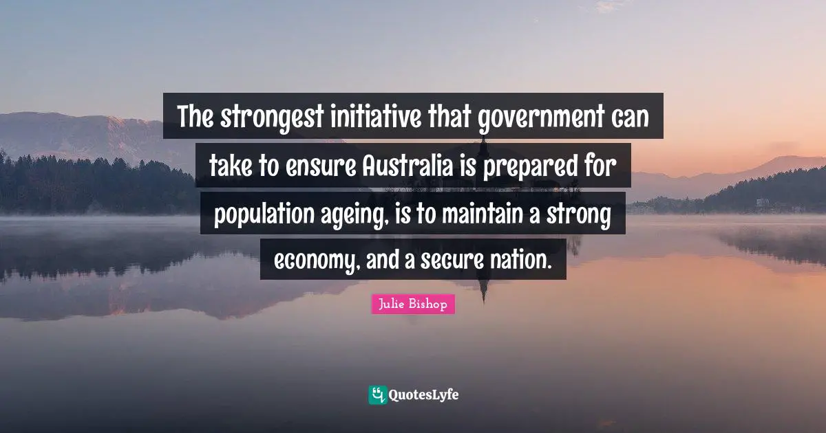The strongest initiative that government can take to ensure Australia is prepared for population ageing, is to maintain a strong economy, and a secure nation.