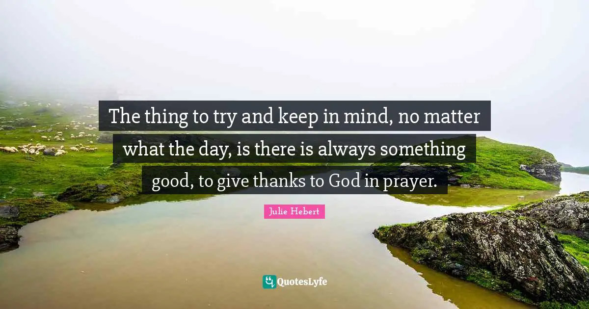 The thing to try and keep in mind, no matter what the day, is there is always something good, to give thanks to God in prayer.