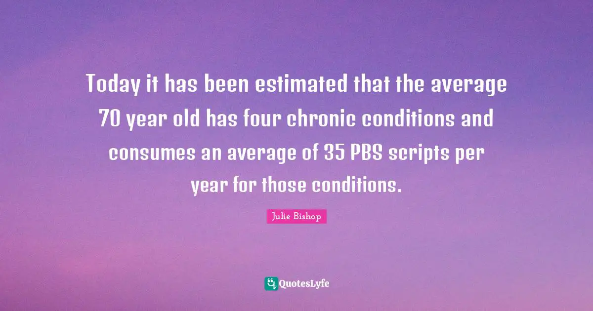 Today it has been estimated that the average 70 year old has four chronic conditions and consumes an average of 35 PBS scripts per year for those conditions.