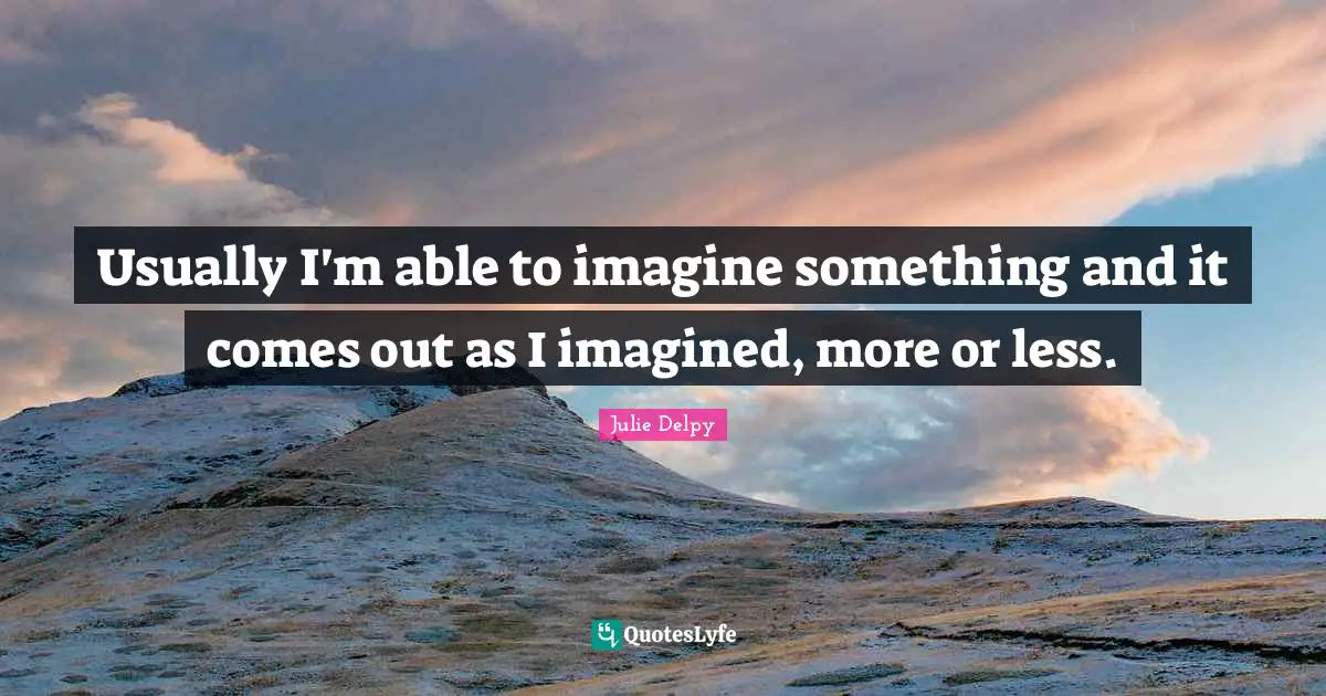 Usually I'm able to imagine something and it comes out as I imagined, more or less.