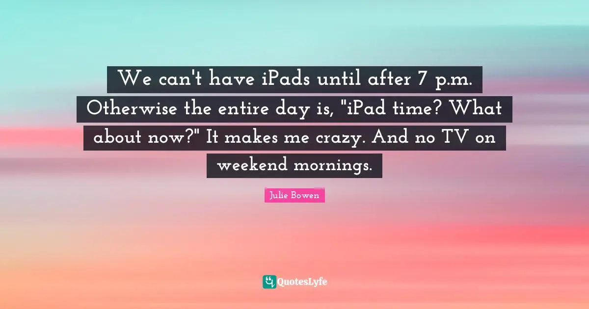 We can't have iPads until after 7 p.m. Otherwise the entire day is, "iPad time? What about now?" It makes me crazy. And no TV on weekend mornings.