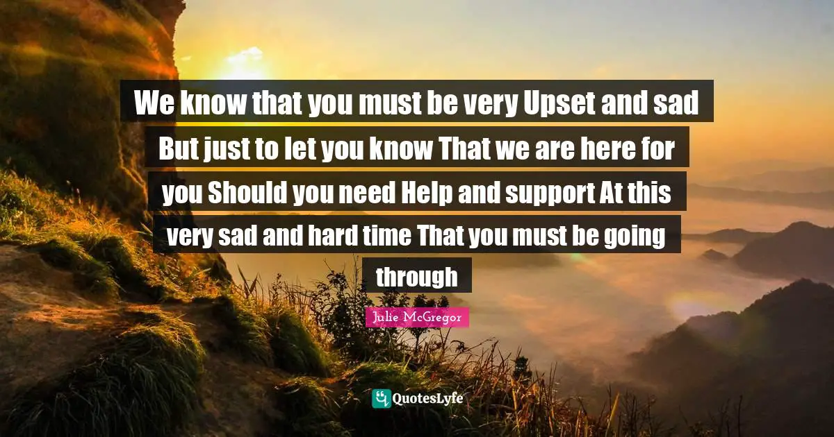 We know that you must be very Upset and sad But just to let you know That we are here for you Should you need Help and support At this very sad and hard time That you must be going through