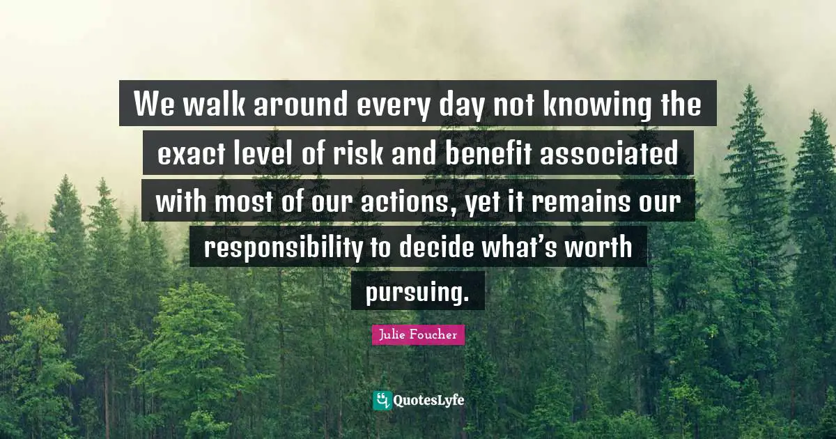 Actions Quotes: "We walk around every day not knowing the exact level of risk and benefit associated with most of our actions, yet it remains our responsibility to decide what’s worth pursuing."