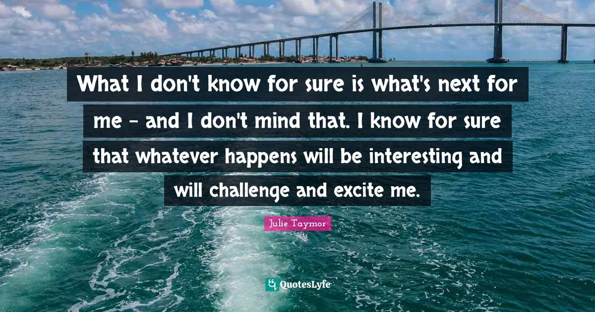 What I don't know for sure is what's next for me - and I don't mind that. I know for sure that whatever happens will be interesting and will challenge and excite me.