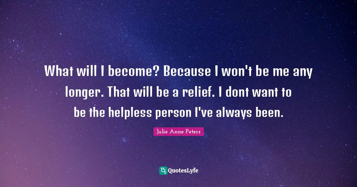 What will I become? Because I won't be me any longer. That will be a relief. I dont want to be the helpless person I've always been.