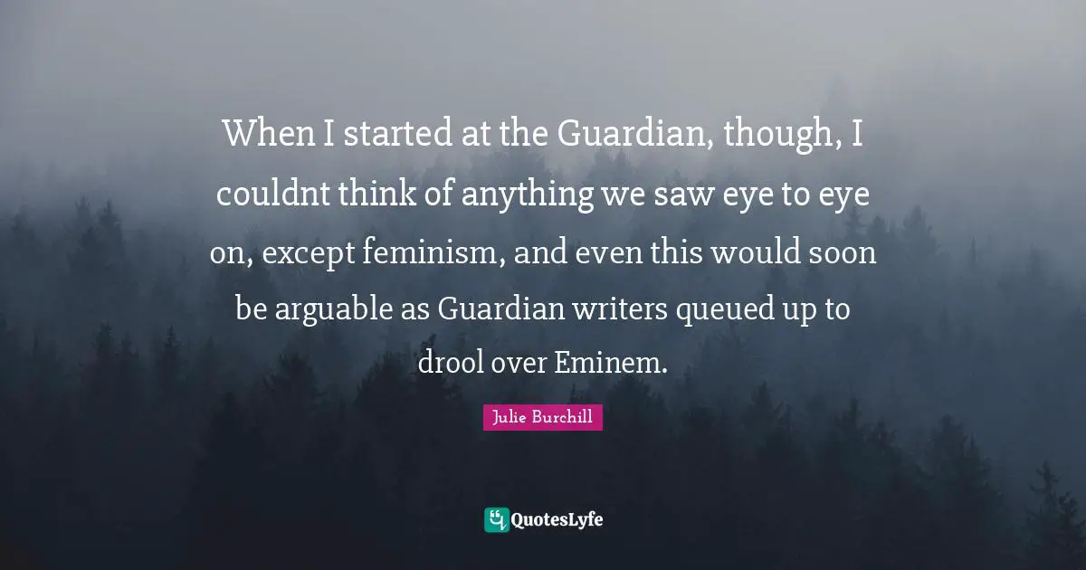 When I started at the Guardian, though, I couldnt think of anything we saw eye to eye on, except feminism, and even this would soon be arguable as Guardian writers queued up to drool over Eminem.