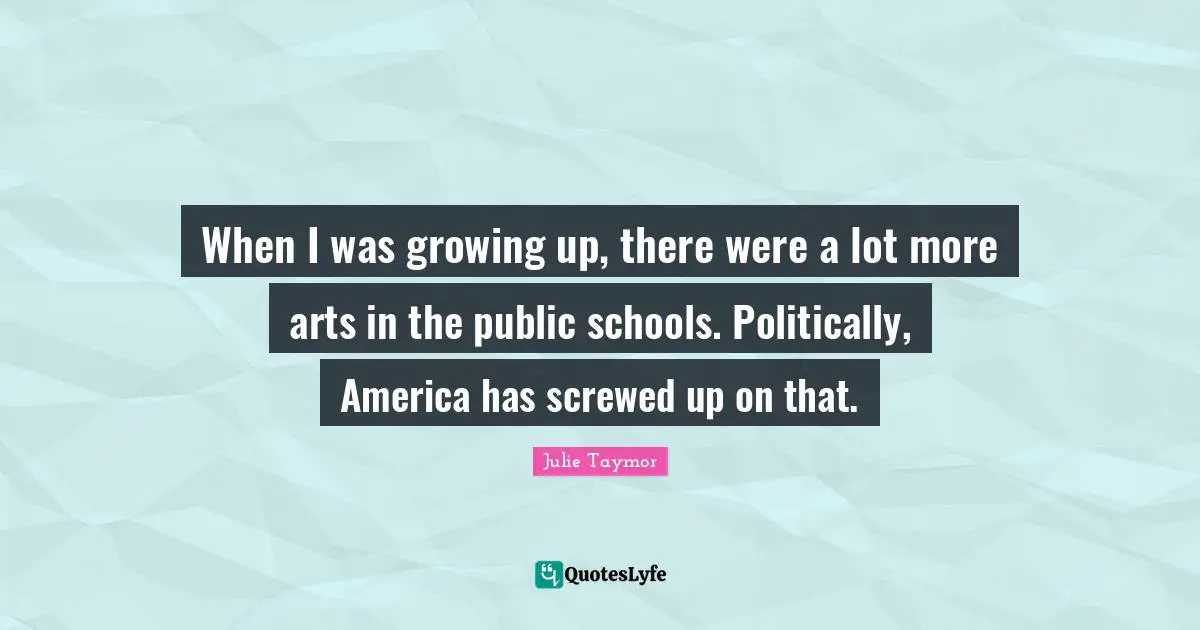 When I was growing up, there were a lot more arts in the public schools. Politically, America has screwed up on that.