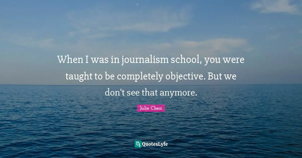 When I was in journalism school, you were taught to be completely objective. But we don't see that anymore.