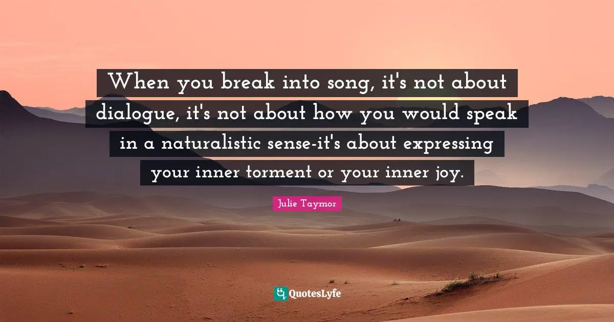 Julie Taymor Quotes: When you break into song, it's not about dialogue, it's not about how you would speak in a naturalistic sense-it's about expressing your inner torment or your inner joy.