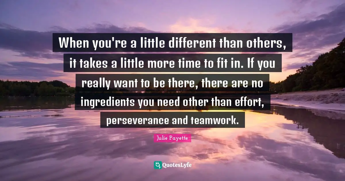 When you're a little different than others, it takes a little more time to fit in. If you really want to be there, there are no ingredients you need other than effort, perseverance and teamwork.