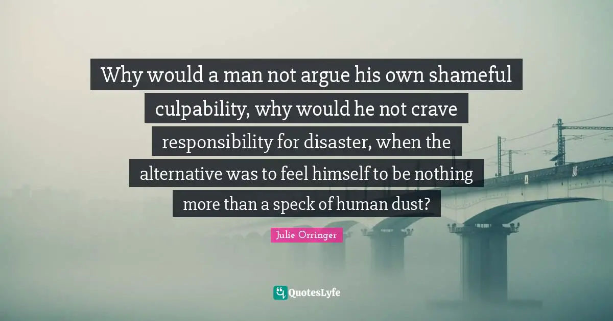 Why would a man not argue his own shameful culpability, why would he not crave responsibility for disaster, when the alternative was to feel himself to be nothing more than a speck of human dust?