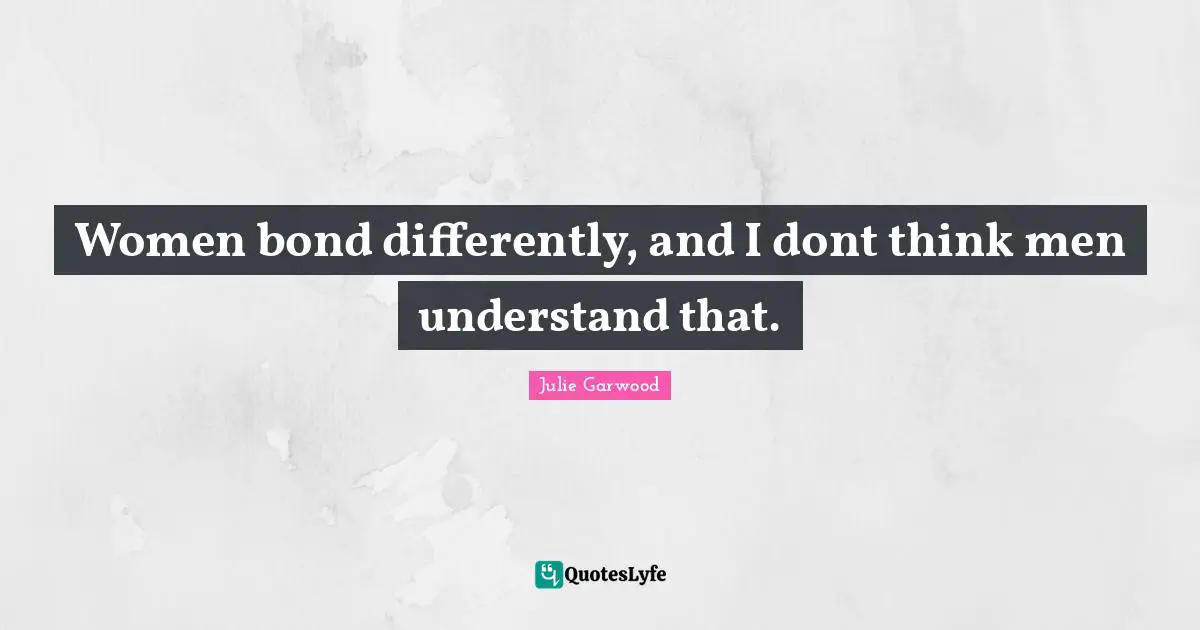 Women bond differently, and I dont think men understand that.