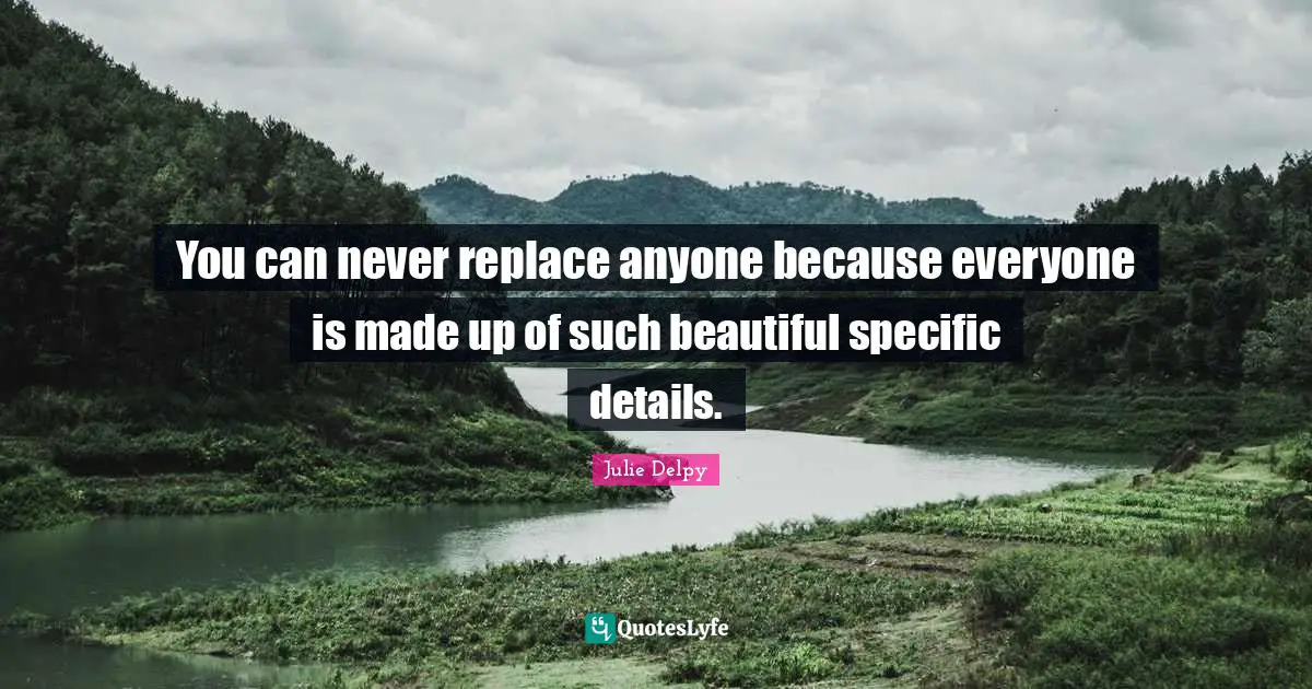 You can never replace anyone because everyone is made up of such beautiful specific details.