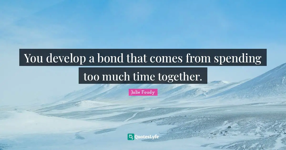You develop a bond that comes from spending too much time together.