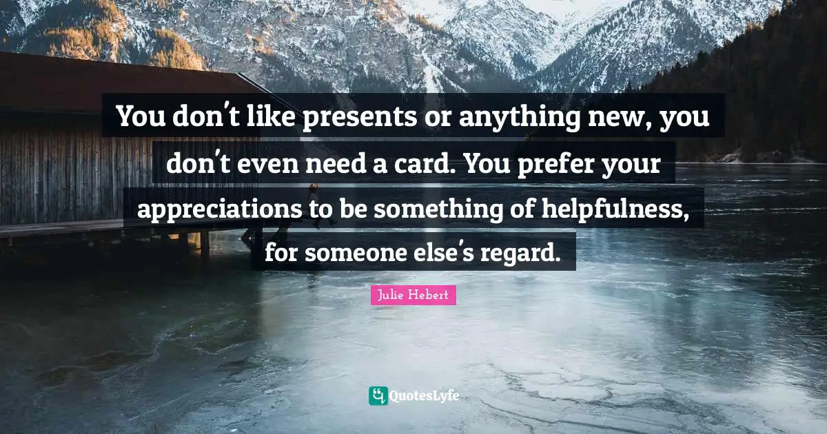 You don't like presents or anything new, you don't even need a card. You prefer your appreciations to be something of helpfulness, for someone else's regard.