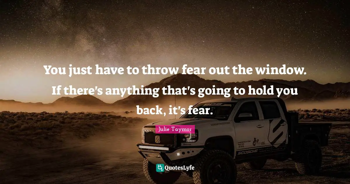 You just have to throw fear out the window. If there's anything that's going to hold you back, it's fear.