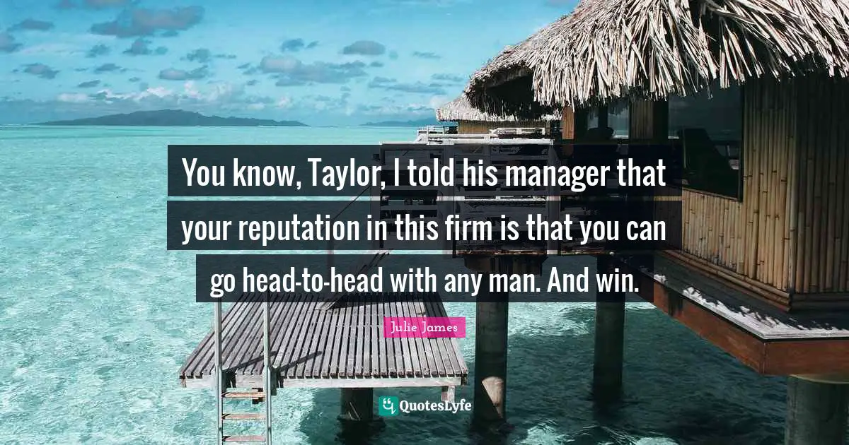 You know, Taylor, I told his manager that your reputation in this firm is that you can go head-to-head with any man. And win.