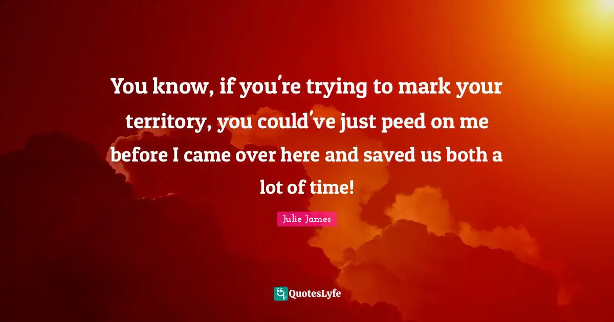 You know, if you're trying to mark your territory, you could've just peed on me before I came over here and saved us both a lot of time!