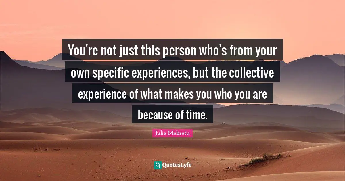 You're not just this person who's from your own specific experiences, but the collective experience of what makes you who you are because of time.