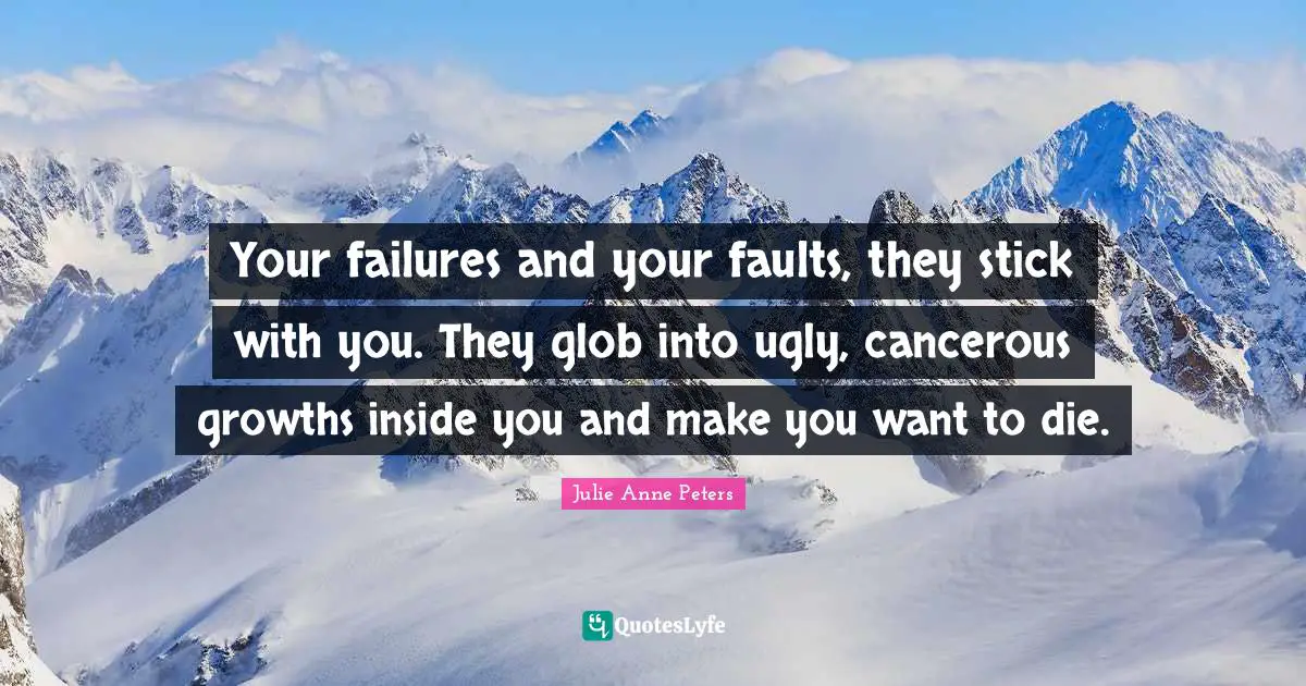 Your failures and your faults, they stick with you. They glob into ugly, cancerous growths inside you and make you want to die.
