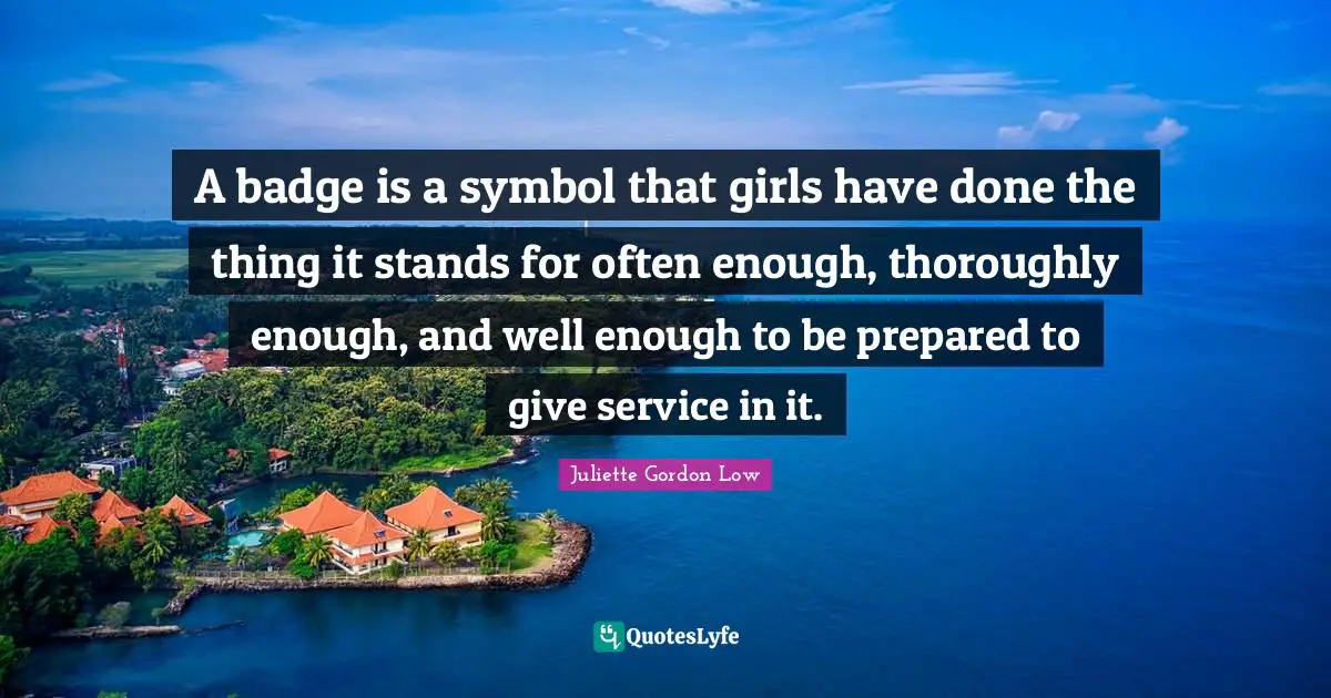 A badge is a symbol that girls have done the thing it stands for often enough, thoroughly enough, and well enough to be prepared to give service in it.
