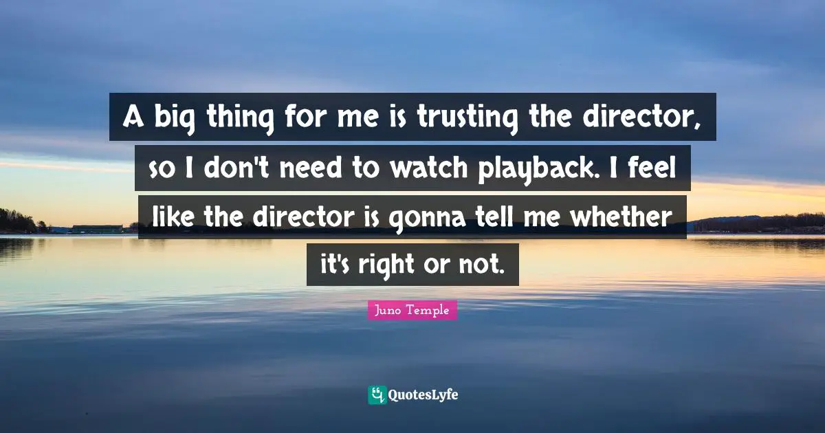 A big thing for me is trusting the director, so I don't need to watch playback. I feel like the director is gonna tell me whether it's right or not.