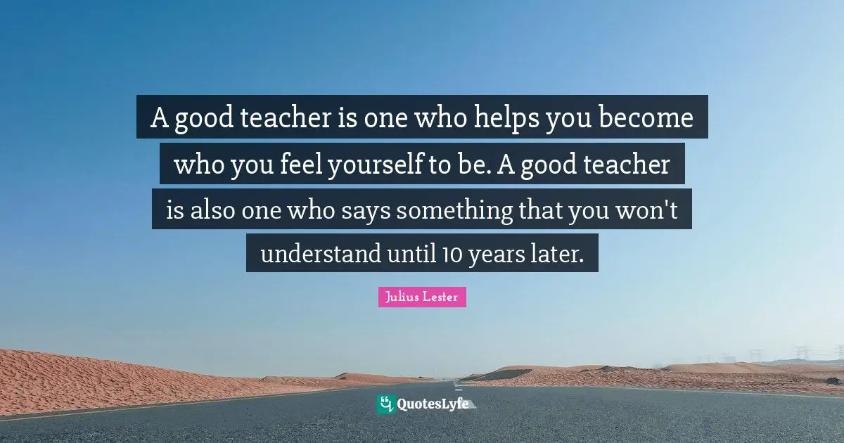 A good teacher is one who helps you become who you feel yourself to be. A good teacher is also one who says something that you won't understand until 10 years later.
