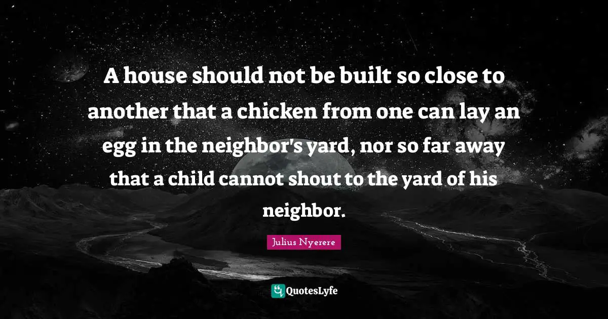 Julius Nyerere Quotes: A house should not be built so close to another that a chicken from one can lay an egg in the neighbor's yard, nor so far away that a child cannot shout to the yard of his neighbor.