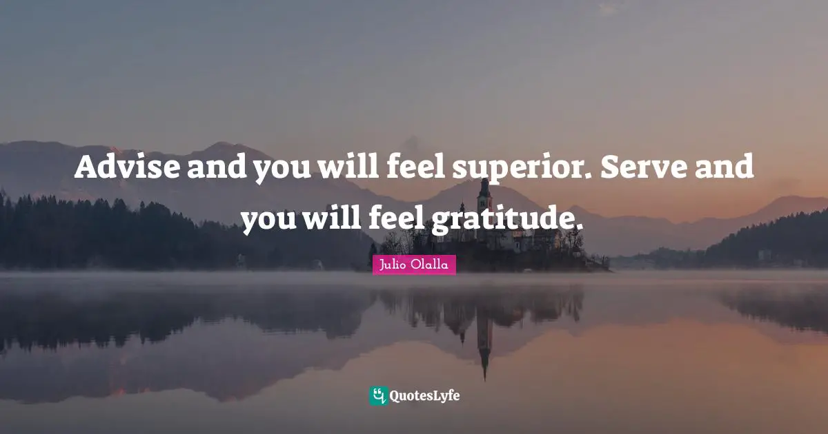 Advise and you will feel superior. Serve and you will feel gratitude.