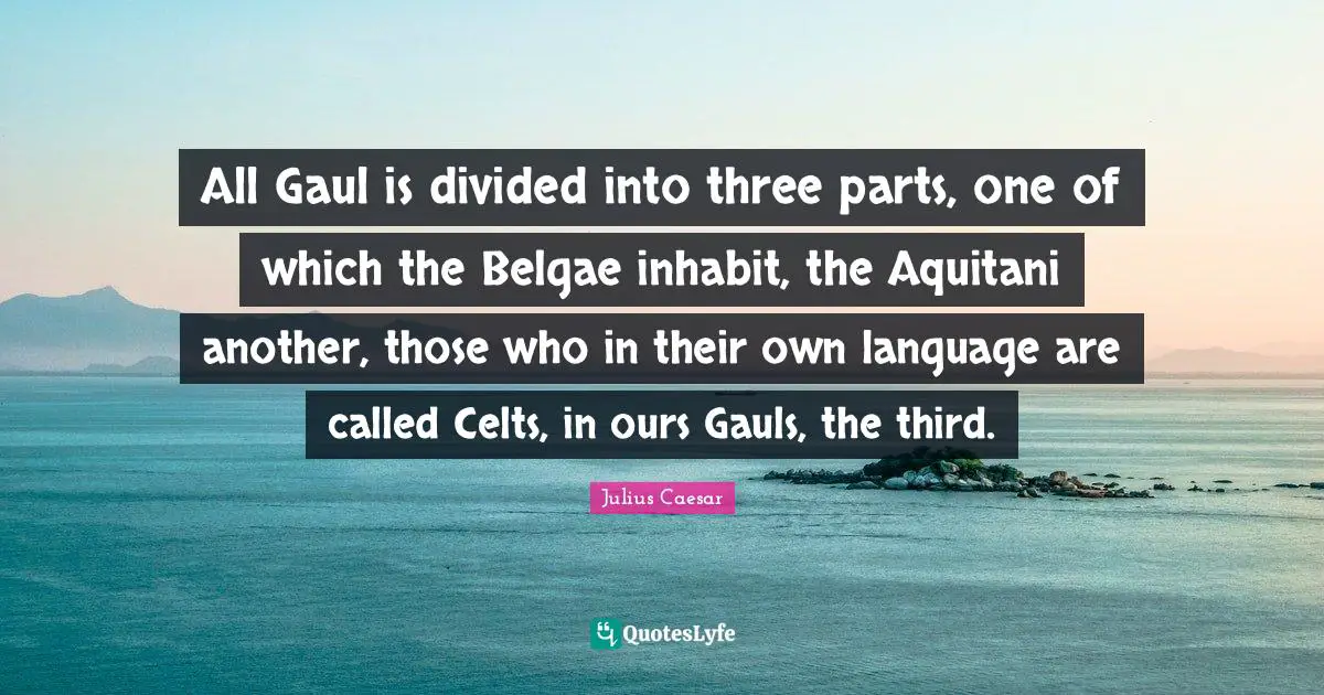 Divided Quotes: "All Gaul is divided into three parts, one of which the Belgae inhabit, the Aquitani another, those who in their own language are called Celts, in ours Gauls, the third."