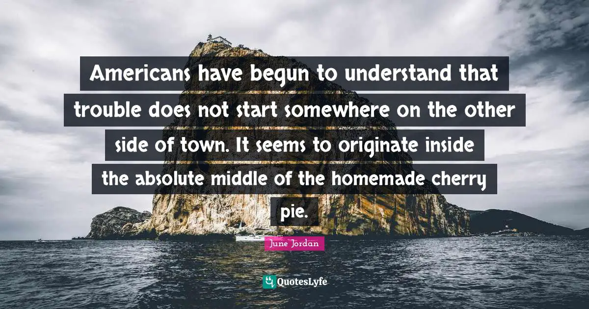 Americans have begun to understand that trouble does not start somewhere on the other side of town. It seems to originate inside the absolute middle of the homemade cherry pie.