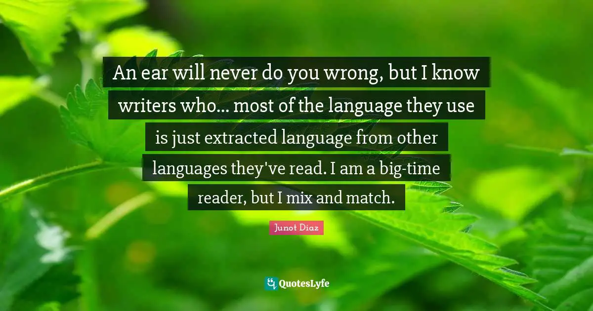 An ear will never do you wrong, but I know writers who... most of the language they use is just extracted language from other languages they've read. I am a big-time reader, but I mix and match.