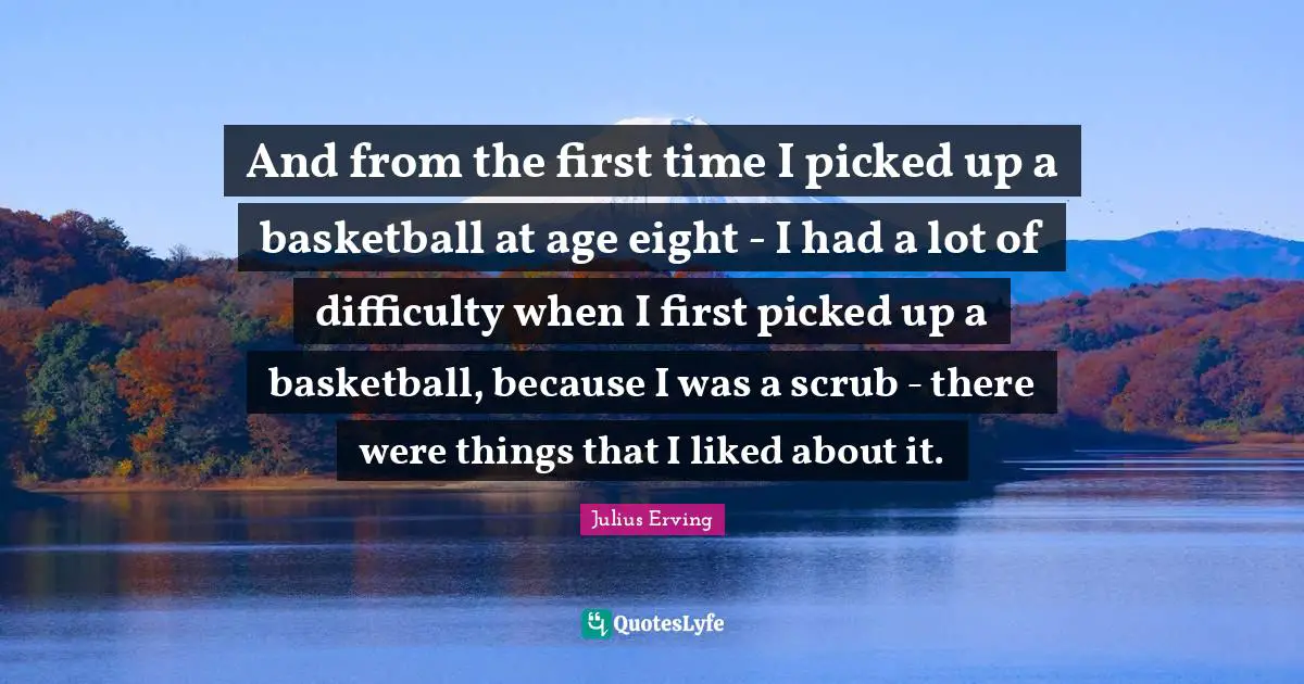 And from the first time I picked up a basketball at age eight - I had a lot of difficulty when I first picked up a basketball, because I was a scrub - there were things that I liked about it.