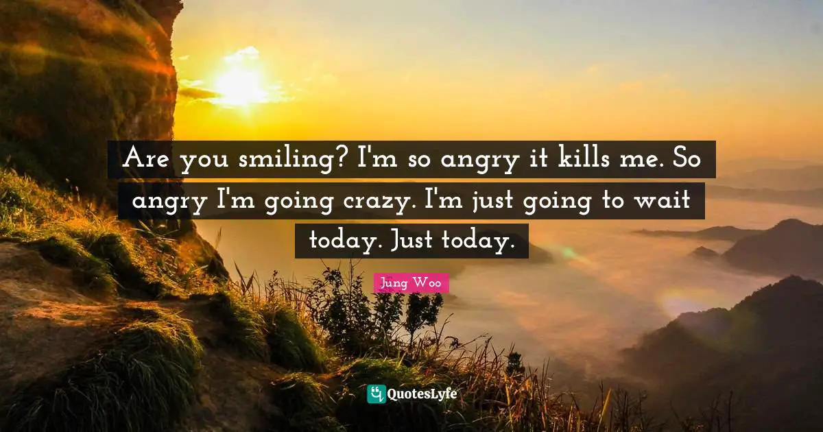 Are you smiling? I'm so angry it kills me. So angry I'm going crazy. I'm just going to wait today. Just today.