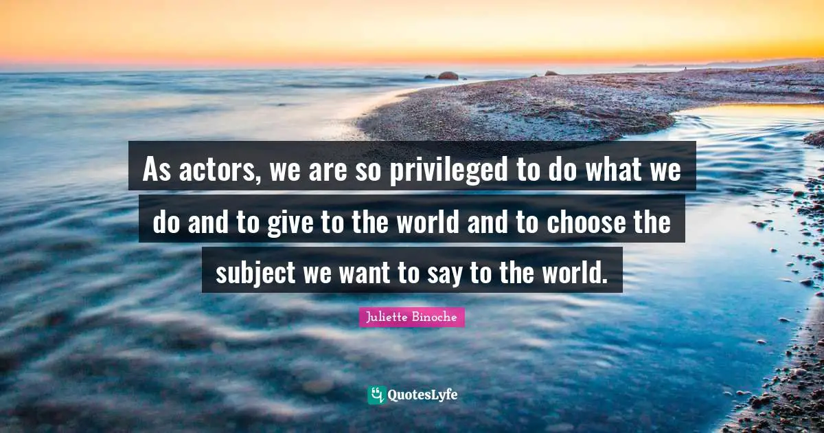 As actors, we are so privileged to do what we do and to give to the world and to choose the subject we want to say to the world.