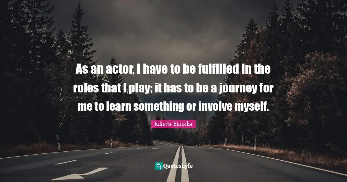 As an actor, I have to be fulfilled in the roles that I play; it has to be a journey for me to learn something or involve myself.