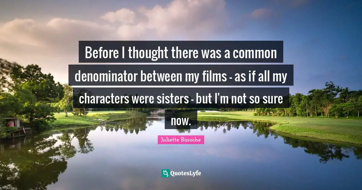Before I thought there was a common denominator between my films - as if all my characters were sisters - but I'm not so sure now.