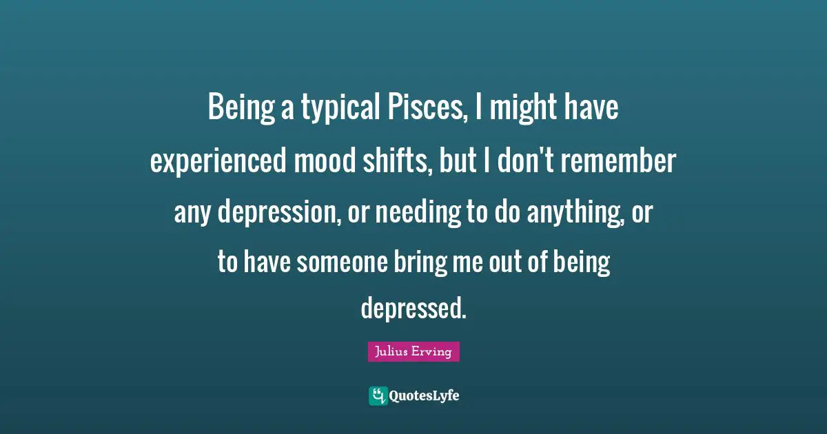 Mood Quotes: "Being a typical Pisces, I might have experienced mood shifts, but I don't remember any depression, or needing to do anything, or to have someone bring me out of being depressed."