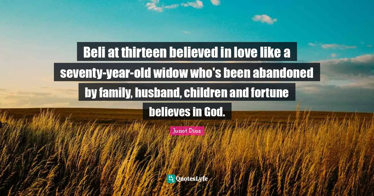 Junot Diaz Quotes: "Beli at thirteen believed in love like a seventy-year-old widow who's been abandoned by family, husband, children and fortune believes in God."