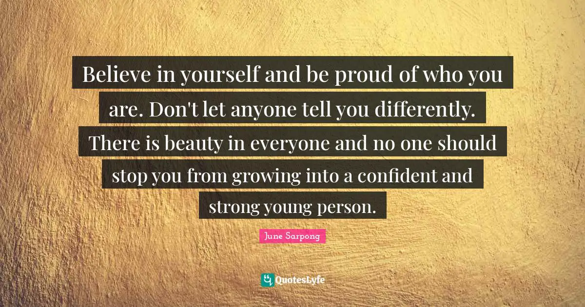 Believe in yourself and be proud of who you are. Don't let anyone tell you differently. There is beauty in everyone and no one should stop you from growing into a confident and strong young person.